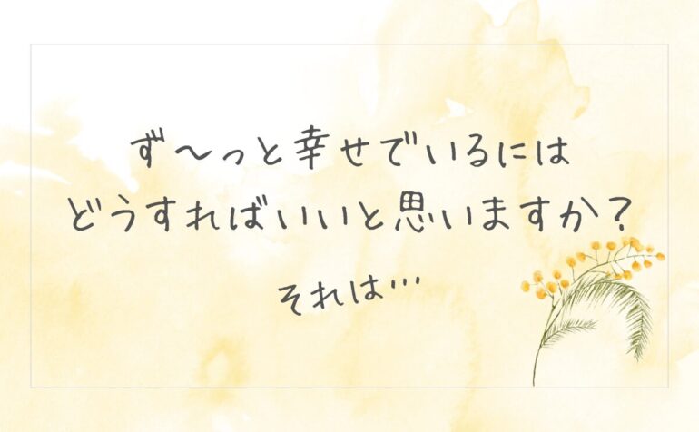 ず〜っと幸せでいるには どうすればいいと思いますか？　それは…